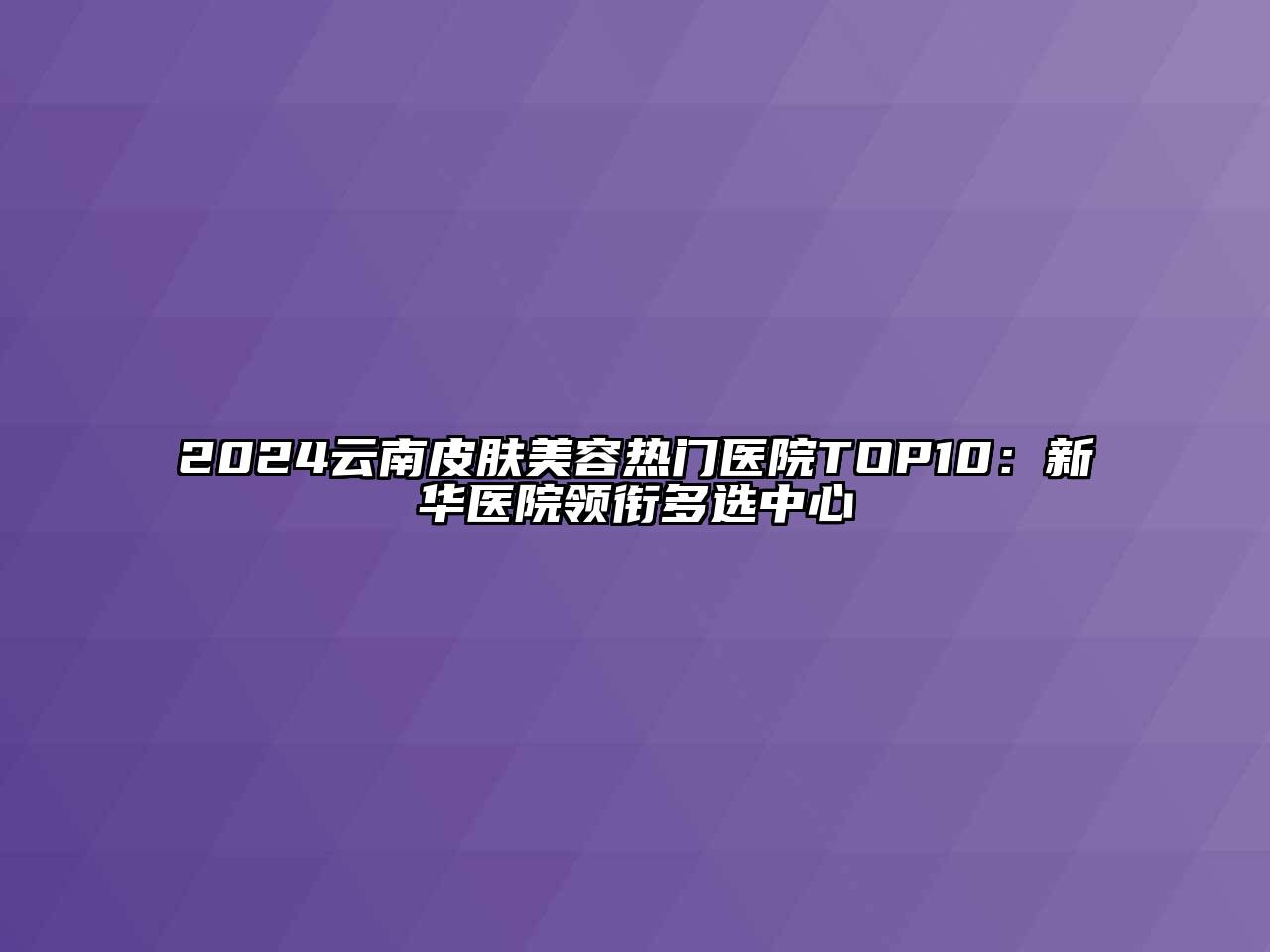 2024云南皮肤美容热门医院TOP10：新华医院领衔多选中心