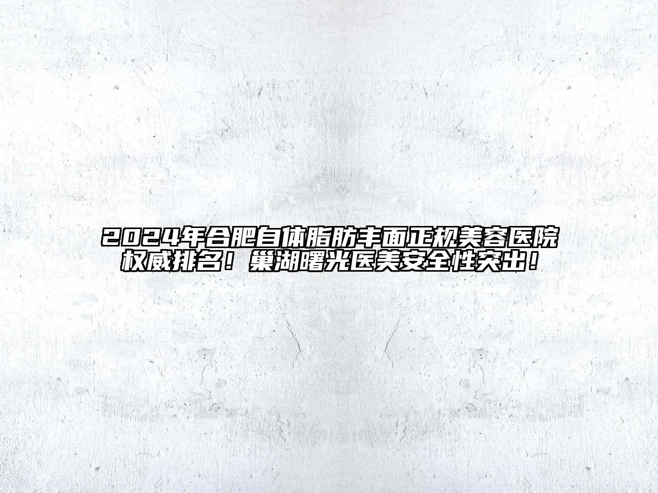 2024年合肥自体脂肪丰面正规美容医院权威排名！巢湖曙光医美安全性突出！
