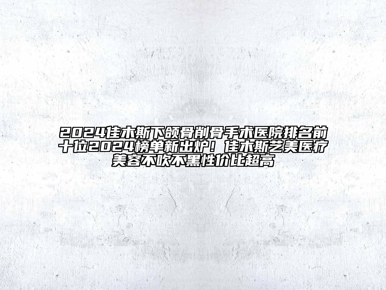 2024佳木斯下颌骨削骨手术医院排名前十位2024榜单新出炉！佳木斯艺美医疗美容不吹不黑性价比超高
