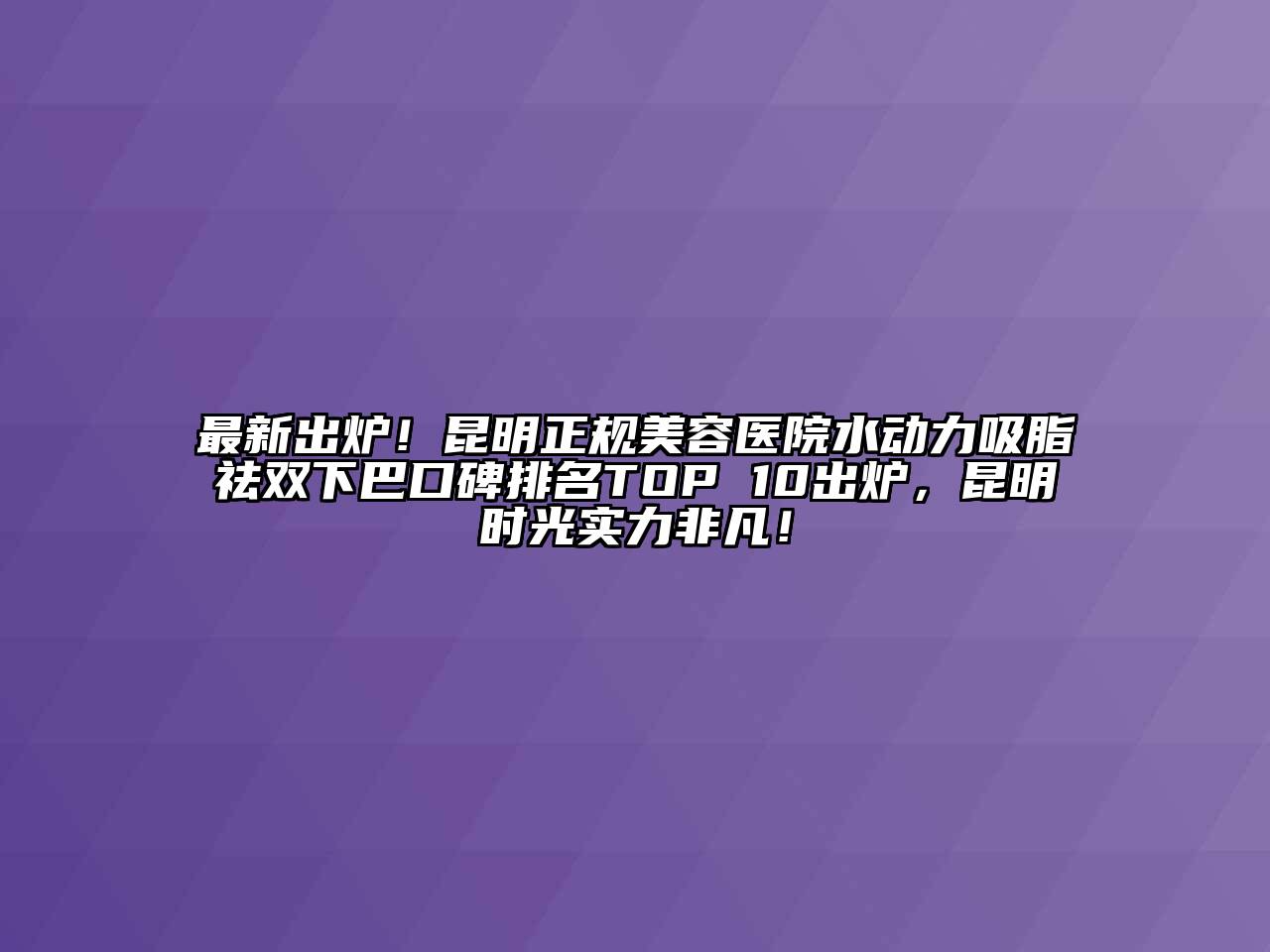 最新出炉！昆明正规美容医院水动力吸脂祛双下巴口碑排名TOP 10出炉，昆明时光实力非凡！