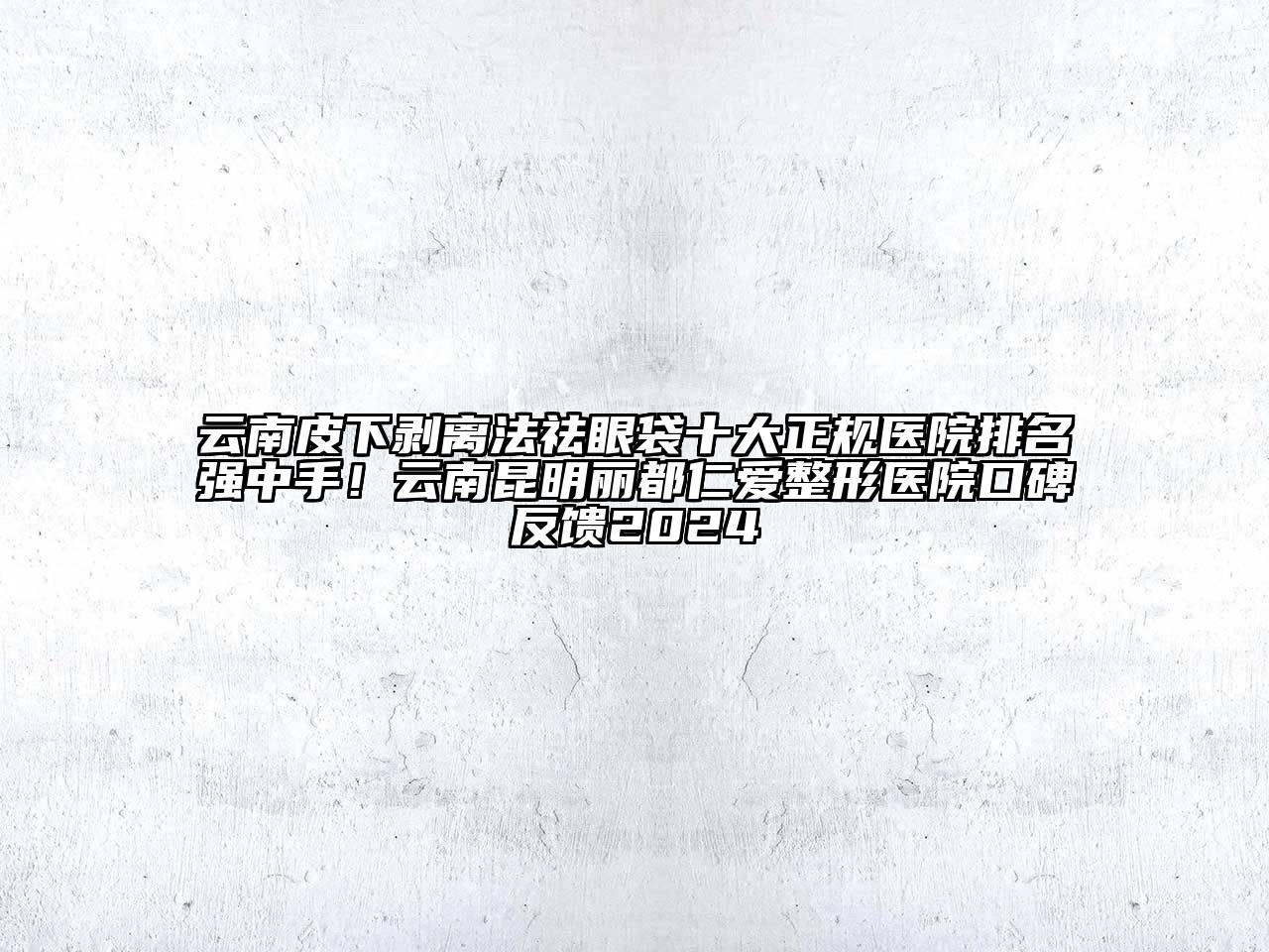 云南皮下剥离法祛眼袋十大正规医院排名强中手！云南昆明丽都仁爱整形医院口碑反馈2024