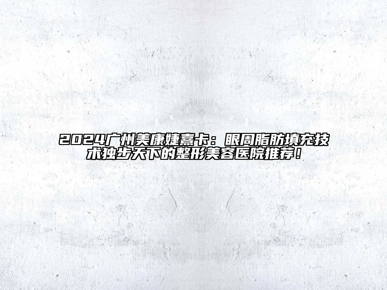 2024广州美康婕熹卡：眼周脂肪填充技术独步天下的整形美容医院推荐！
