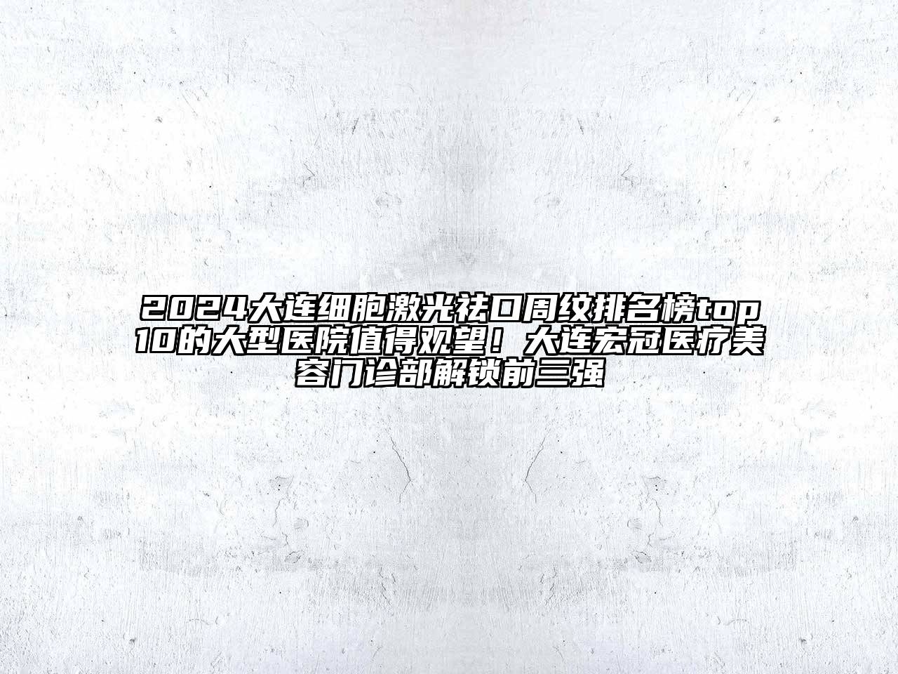 2024大连细胞激光祛口周纹排名榜top10的大型医院值得观望！大连宏冠医疗美容门诊部解锁前三强