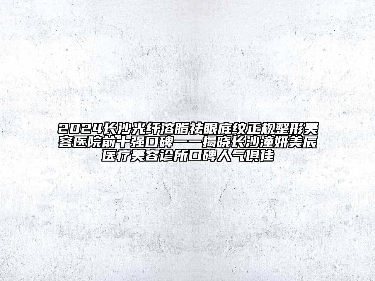 2024长沙光纤溶脂祛眼底纹正规整形美容医院前十强口碑一一揭晓长沙潼妍美辰医疗美容诊所口碑人气俱佳