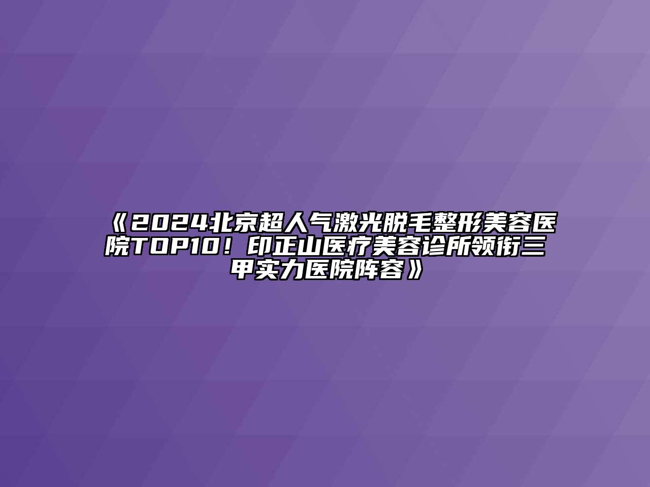 2024北京超人气激光脱毛整形美容医院TOP10！印正山医疗美容诊所领衔三甲实力医院阵容