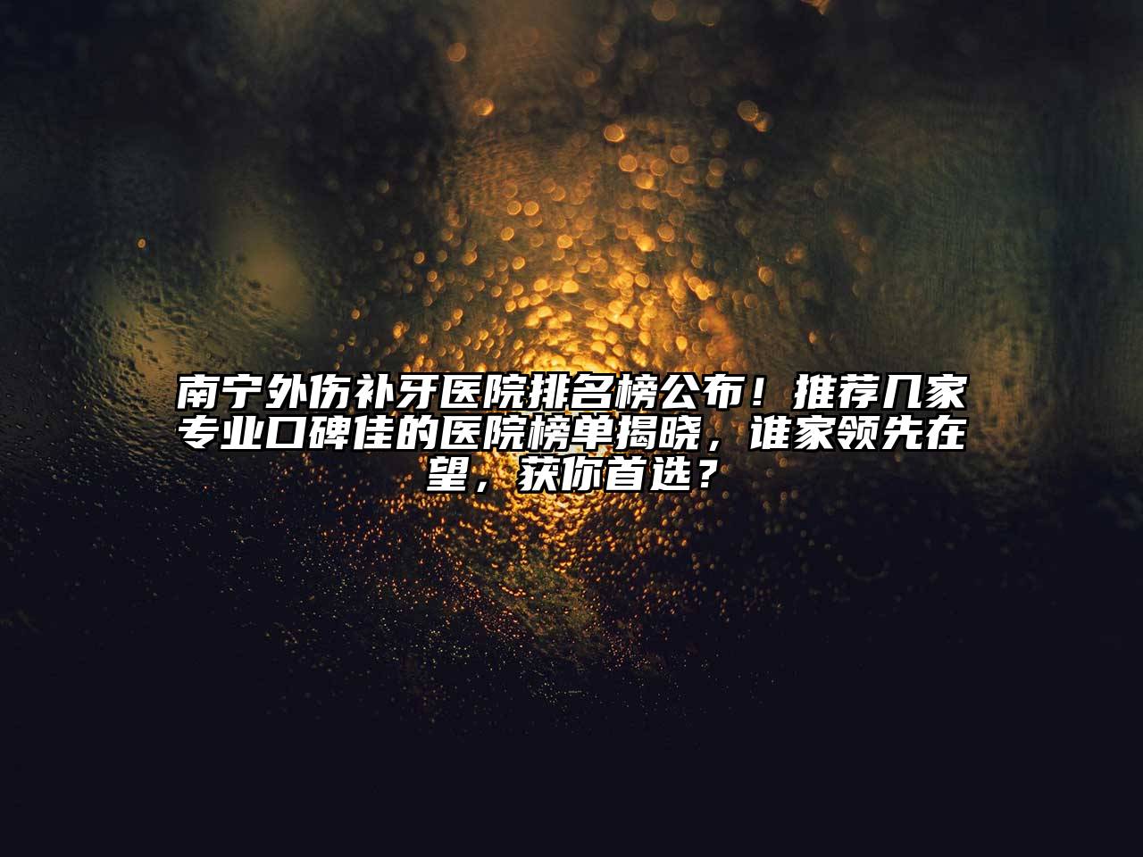 南宁外伤补牙医院排名榜公布！推荐几家专业口碑佳的医院榜单揭晓，谁家领先在望，获你首选？