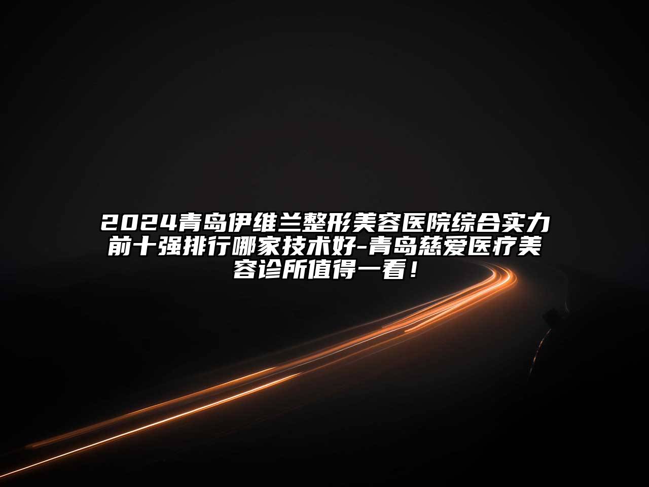 2024青岛伊维兰整形美容医院综合实力前十强排行哪家技术好-青岛慈爱医疗美容诊所值得一看！