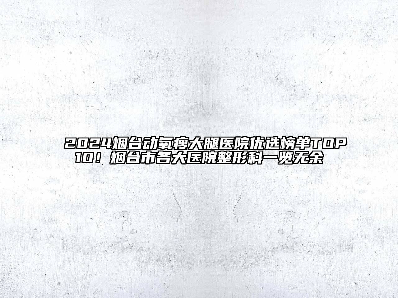 2024烟台动氧瘦大腿医院优选榜单TOP10！烟台市各大医院整形科一览无余
