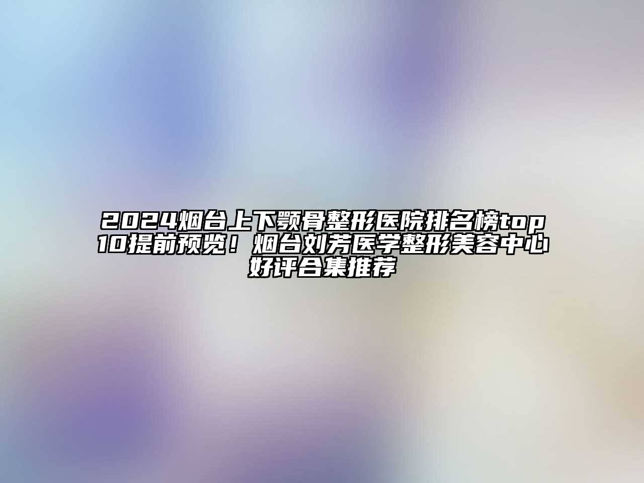 2024烟台上下颚骨整形医院排名榜top10提前预览！烟台刘芳医学整形美容中心好评合集推荐