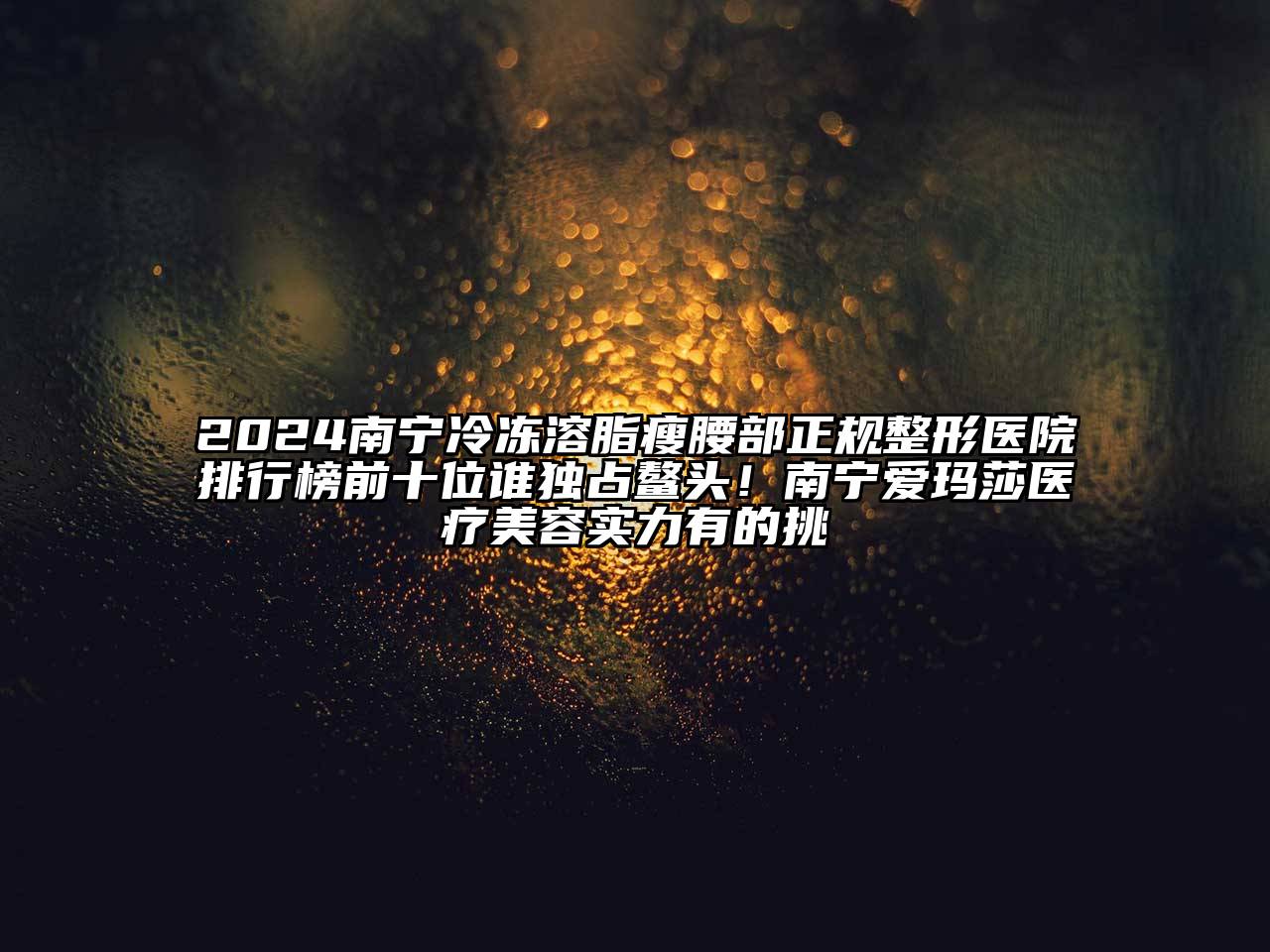 2024南宁冷冻溶脂瘦腰部正规整形医院排行榜前十位谁独占鳌头！南宁爱玛莎医疗美容实力有的挑