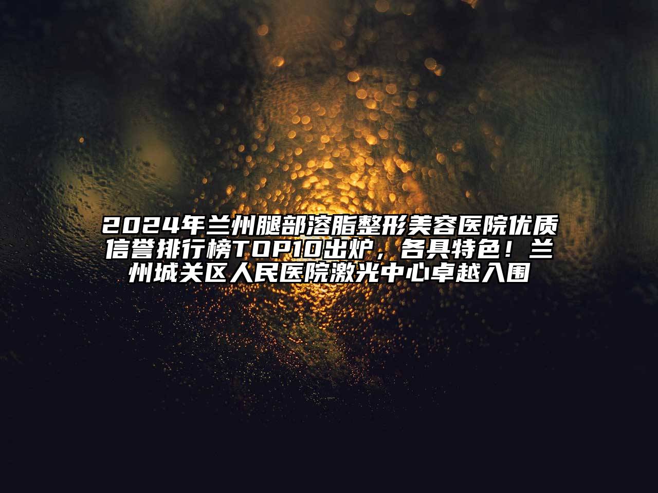 2024年兰州腿部溶脂整形美容医院优质信誉排行榜TOP10出炉，各具特色！兰州城关区人民医院激光中心卓越入围