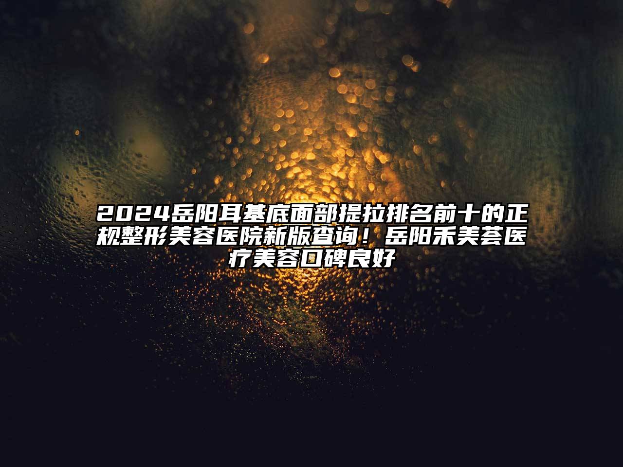2024岳阳耳基底面部提拉排名前十的正规整形美容医院新版查询！岳阳禾美荟医疗美容口碑良好