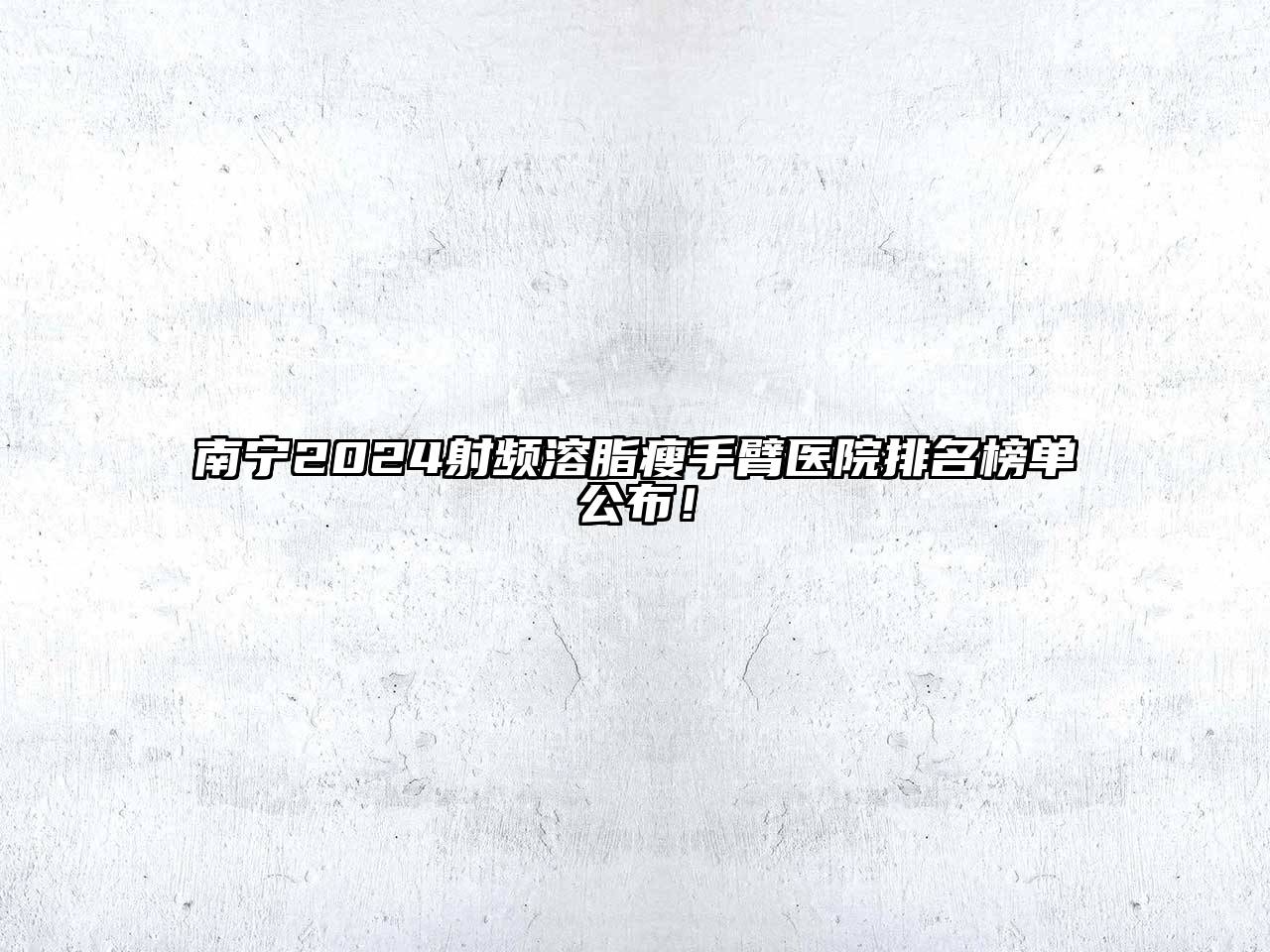 南宁2024射频溶脂瘦手臂医院排名榜单公布！