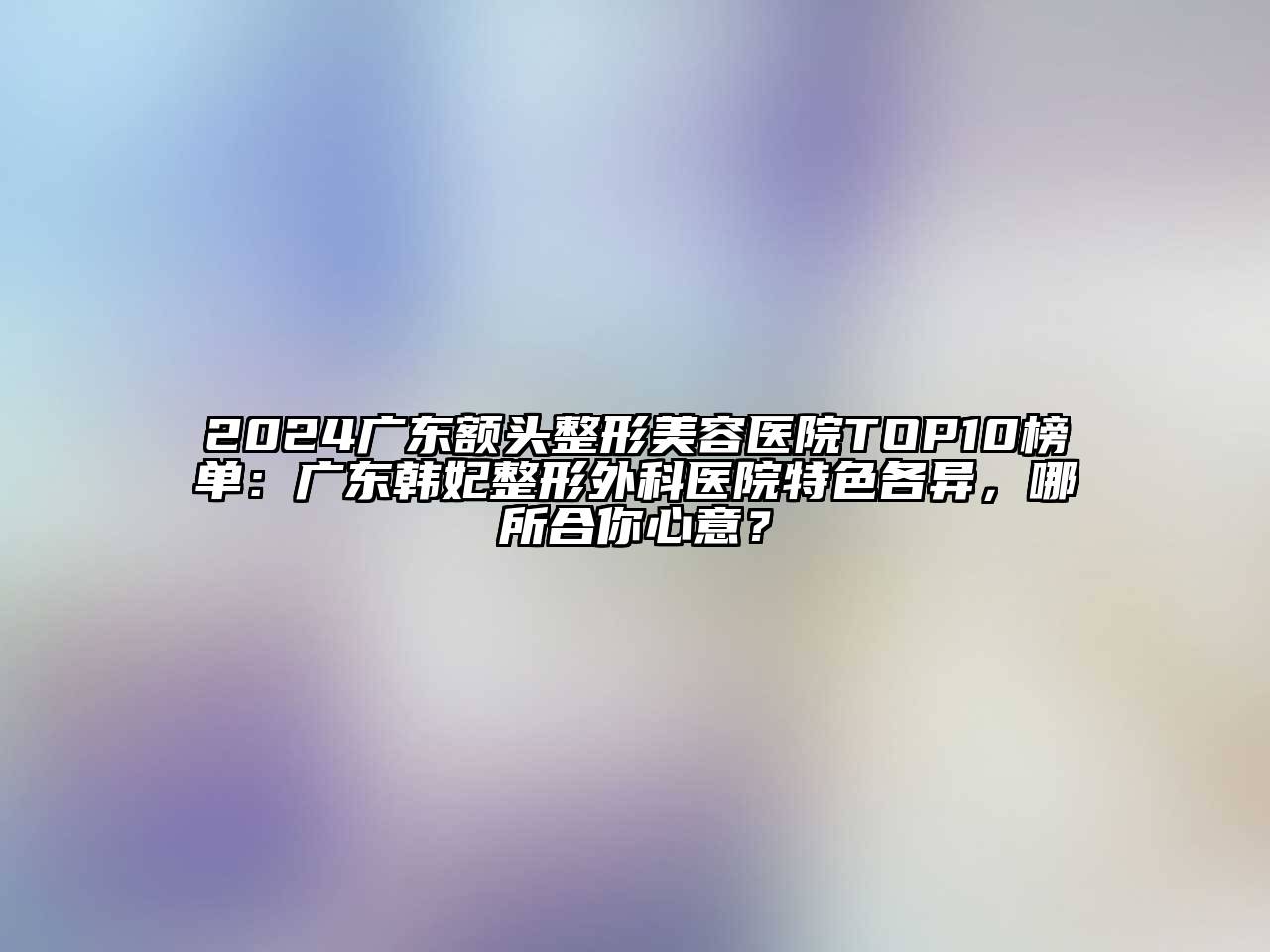 2024广东额头整形美容医院TOP10榜单：广东韩妃整形外科医院特色各异，哪所合你心意？