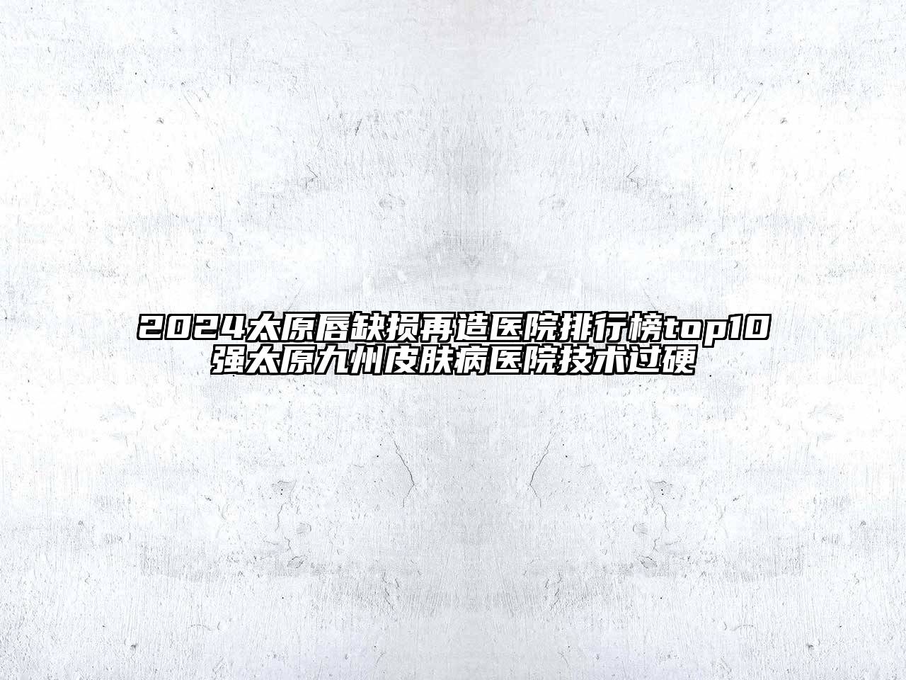 2024太原唇缺损再造医院排行榜top10强太原九州皮肤病医院技术过硬