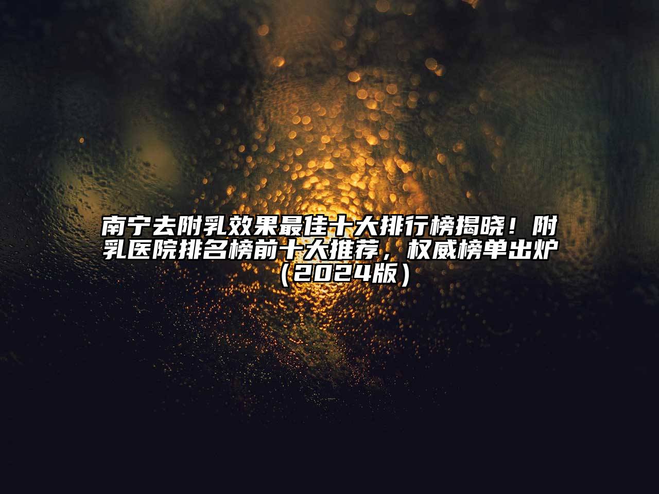 南宁去附乳效果最佳十大排行榜揭晓！附乳医院排名榜前十大推荐，权威榜单出炉（2024版）