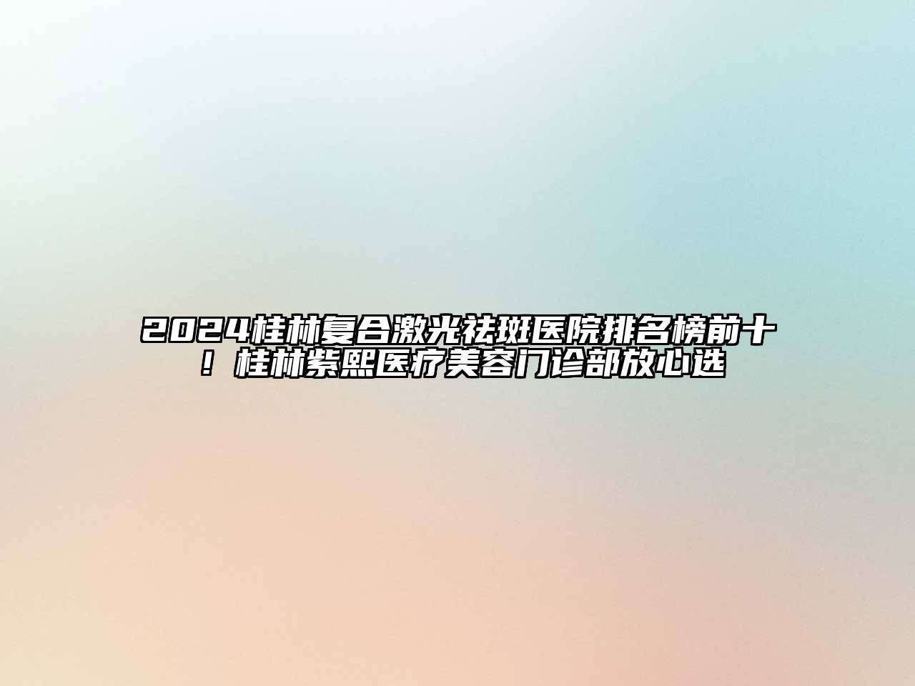 2024桂林复合激光祛斑医院排名榜前十！桂林紫熙医疗美容门诊部放心选