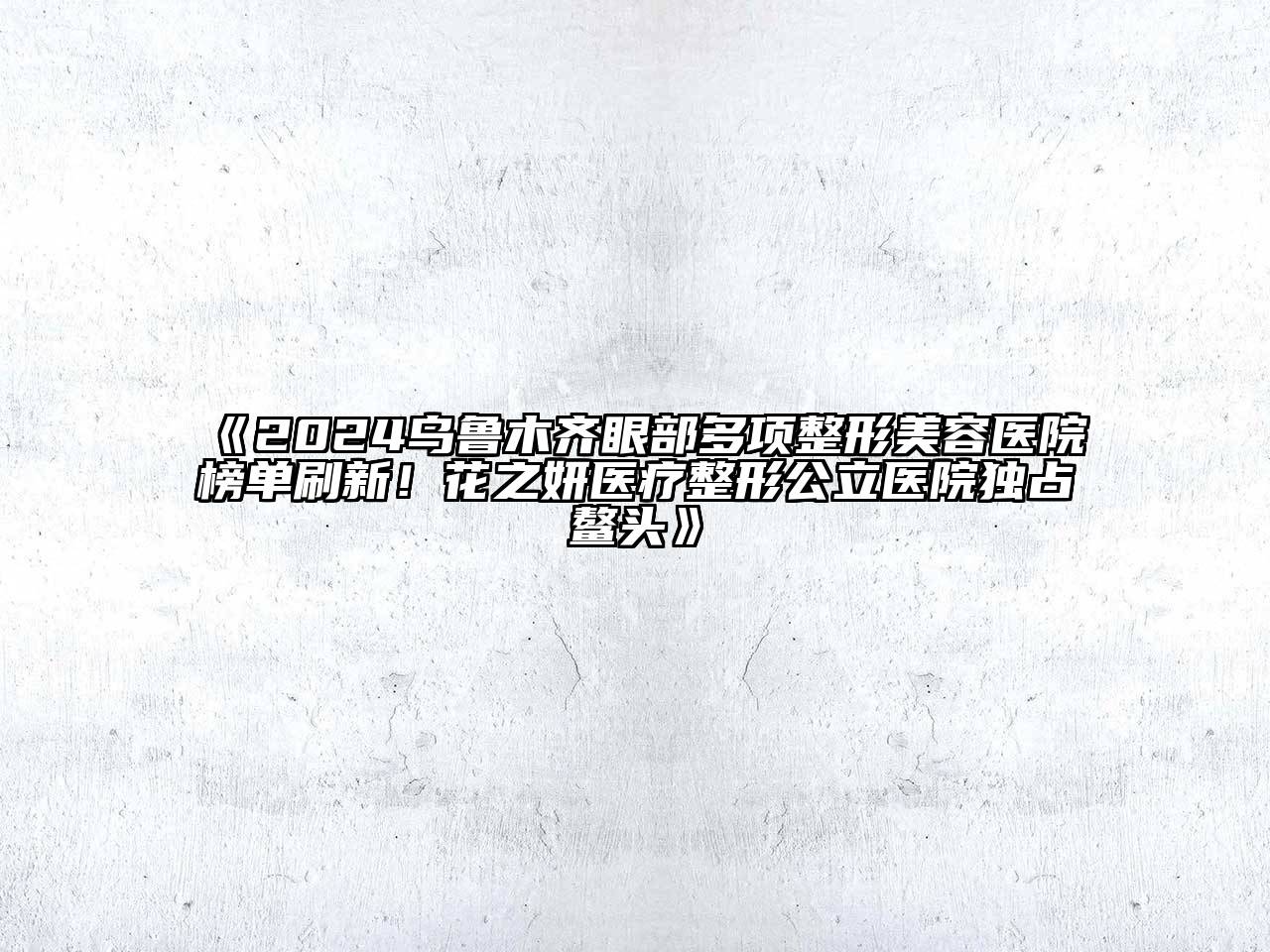 2024乌鲁木齐眼部多项整形美容医院榜单刷新！花之妍医疗整形公立医院独占鳌头