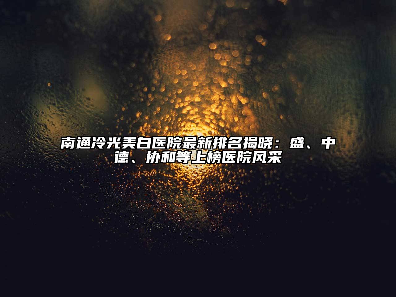南通冷光美白医院最新排名揭晓：盛、中德、协和等上榜医院风采