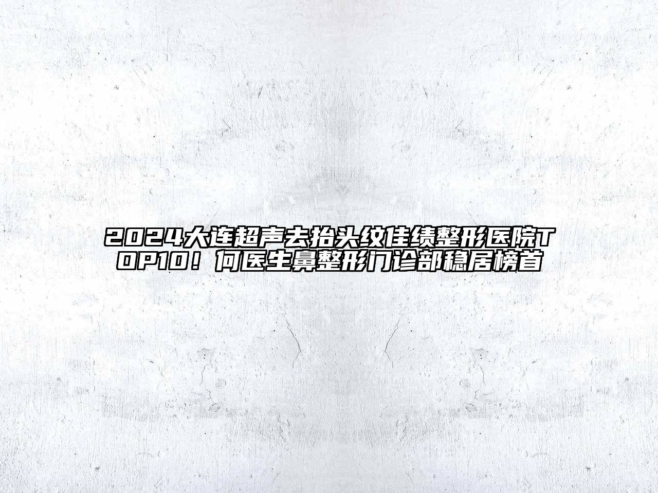 2024大连超声去抬头纹佳绩整形医院TOP10！何医生鼻整形门诊部稳居榜首