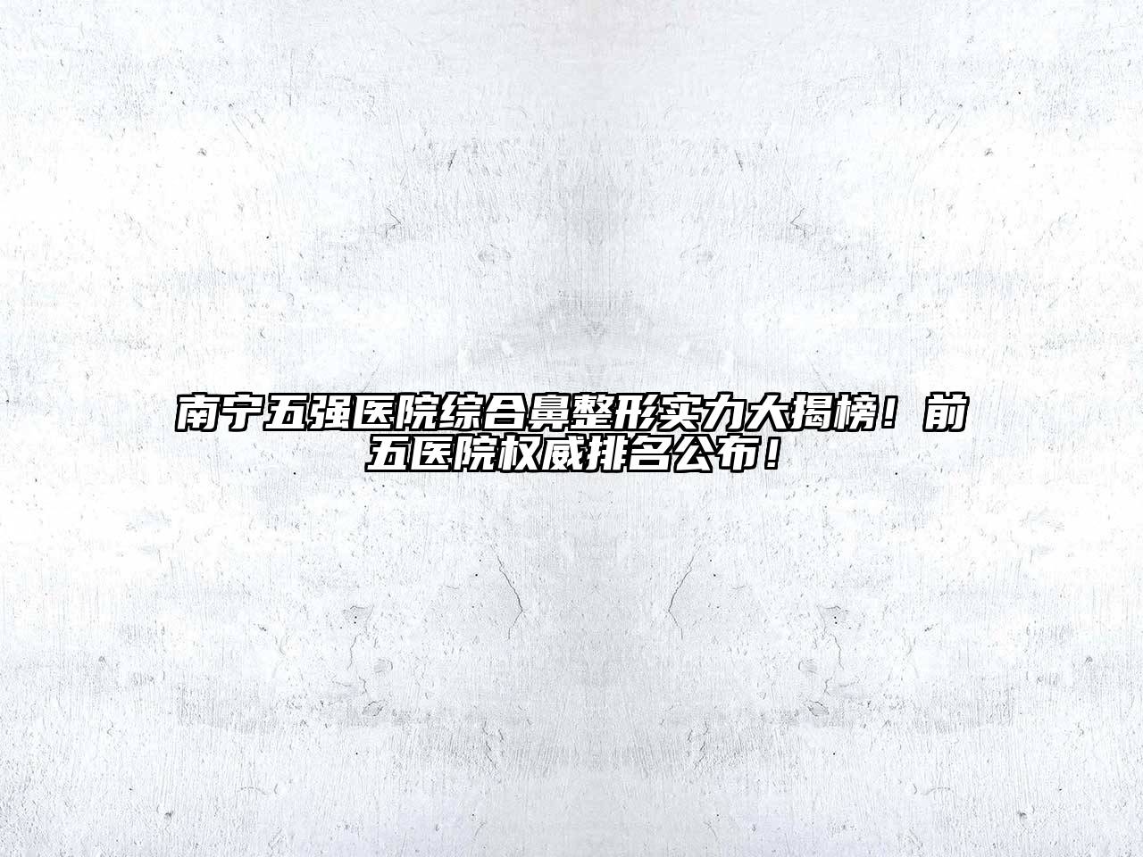 南宁五强医院综合鼻整形实力大揭榜！前五医院权威排名公布！