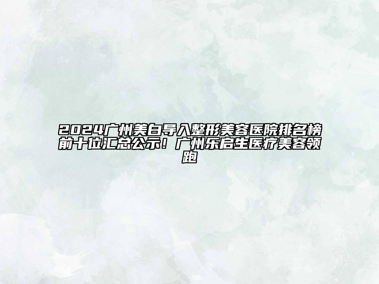 2024广州美白导入整形美容医院排名榜前十位汇总公示！广州乐启生医疗美容领跑