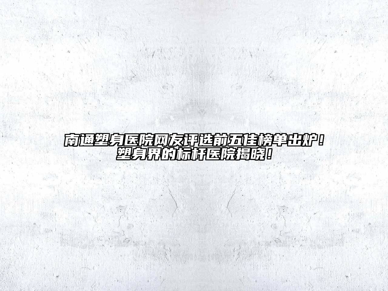 南通塑身医院网友评选前五佳榜单出炉！塑身界的标杆医院揭晓！