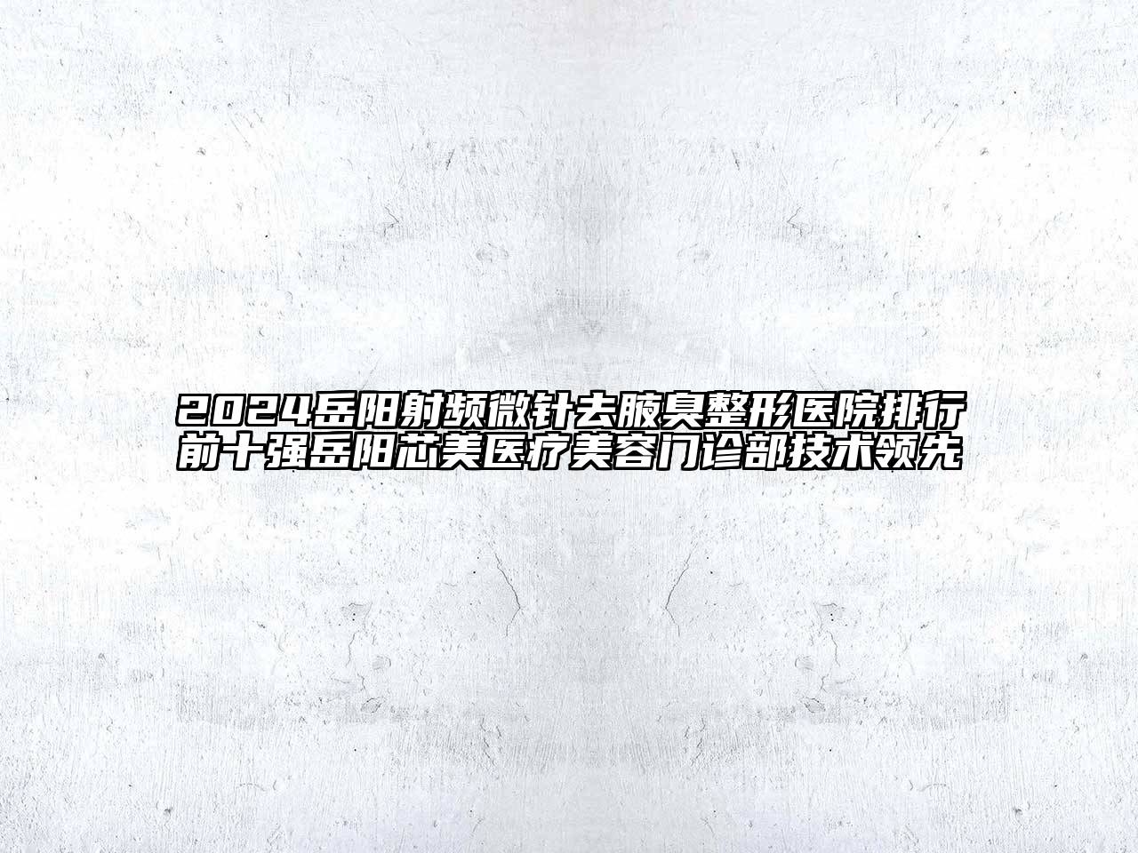 2024岳阳射频微针去腋臭整形医院排行前十强岳阳芯美医疗美容门诊部技术领先