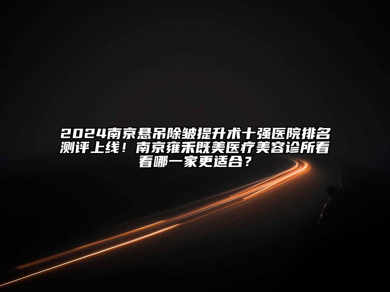 2024南京悬吊除皱提升术十强医院排名测评上线！南京雍禾既美医疗美容诊所看看哪一家更适合？