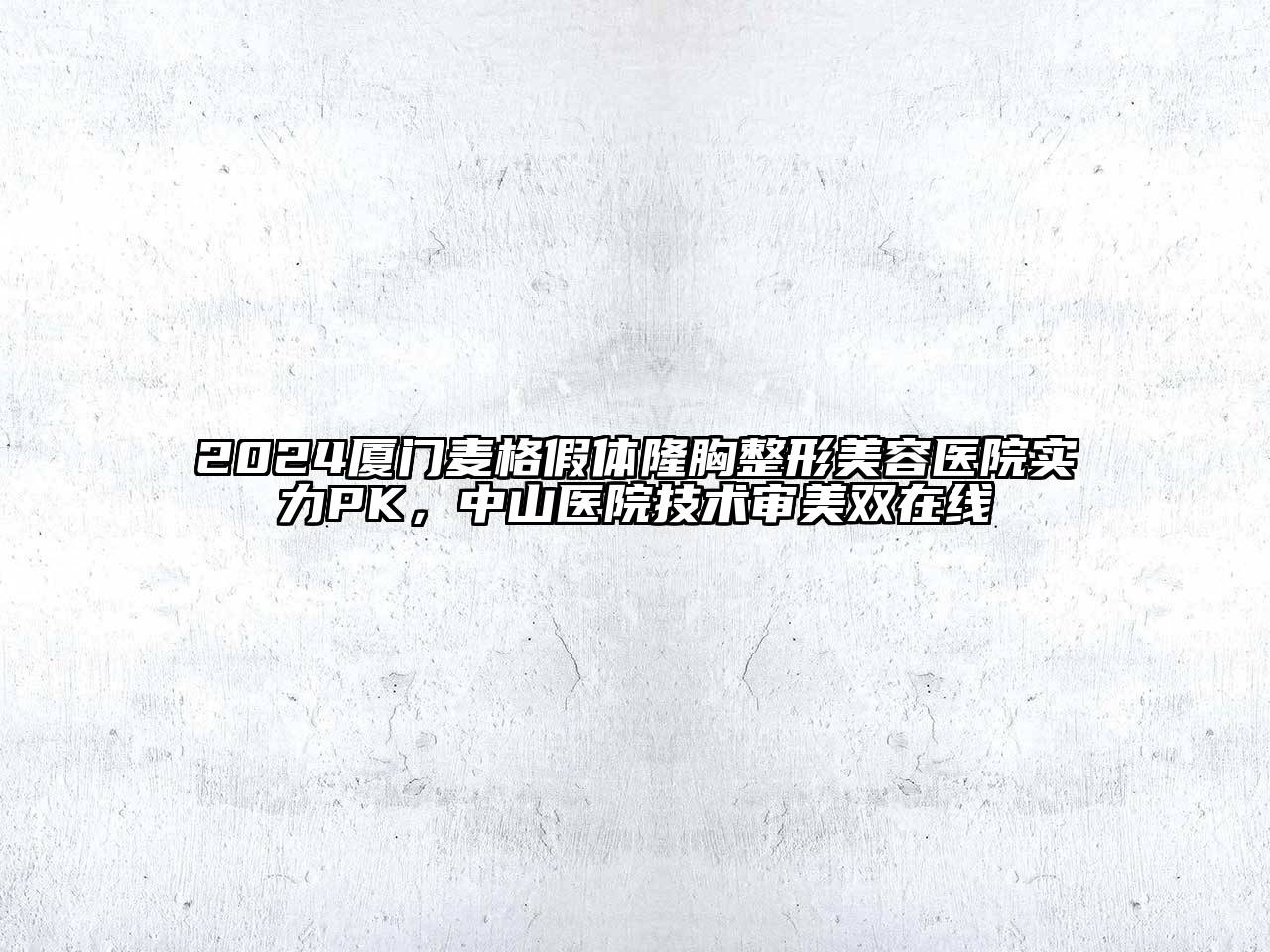 2024厦门麦格假体隆胸整形美容医院实力PK，中山医院技术审美双在线
