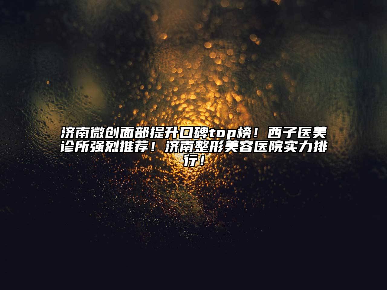 济南微创面部提升口碑top榜！西子医美诊所强烈推荐！济南整形美容医院实力排行！