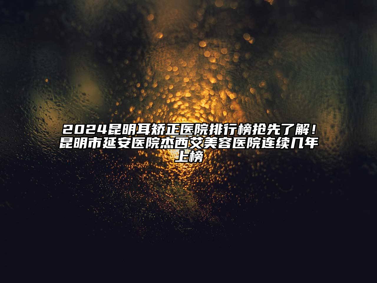 2024昆明耳矫正医院排行榜抢先了解！昆明市延安医院杰西艾美容医院连续几年上榜