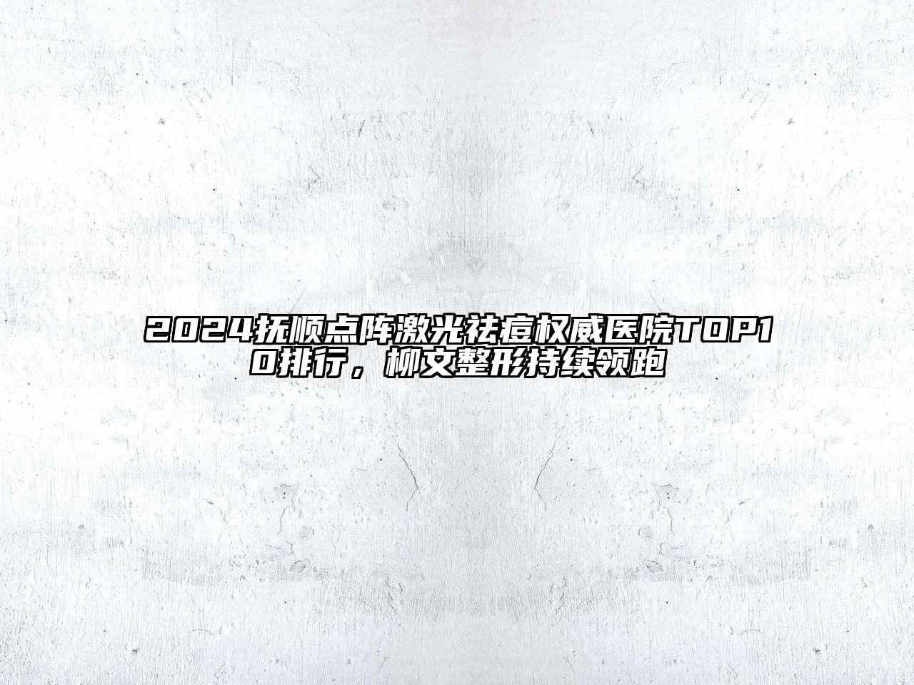 2024抚顺点阵激光祛痘权威医院TOP10排行，柳文整形持续领跑