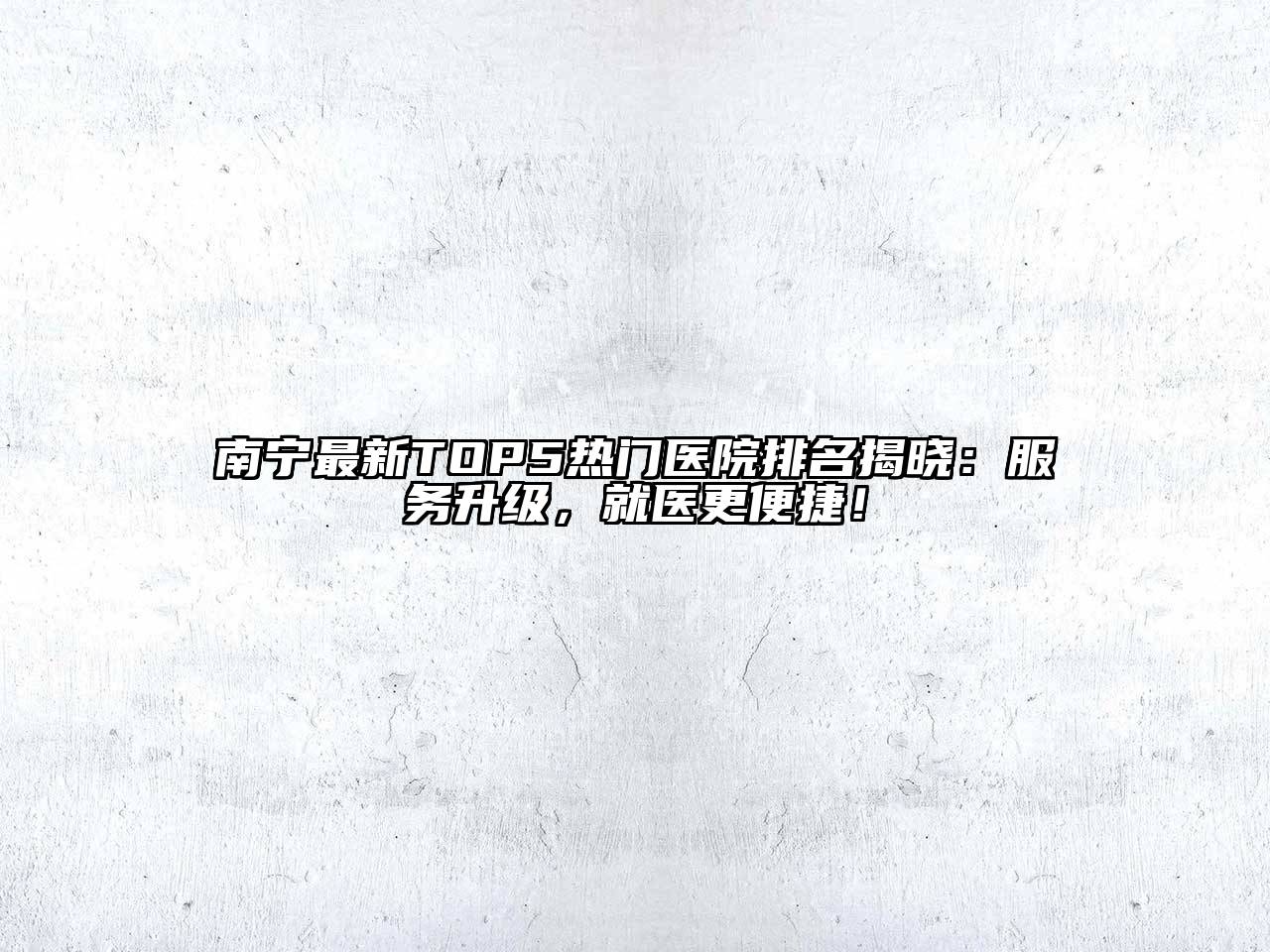 南宁最新TOP5热门医院排名揭晓：服务升级，就医更便捷！