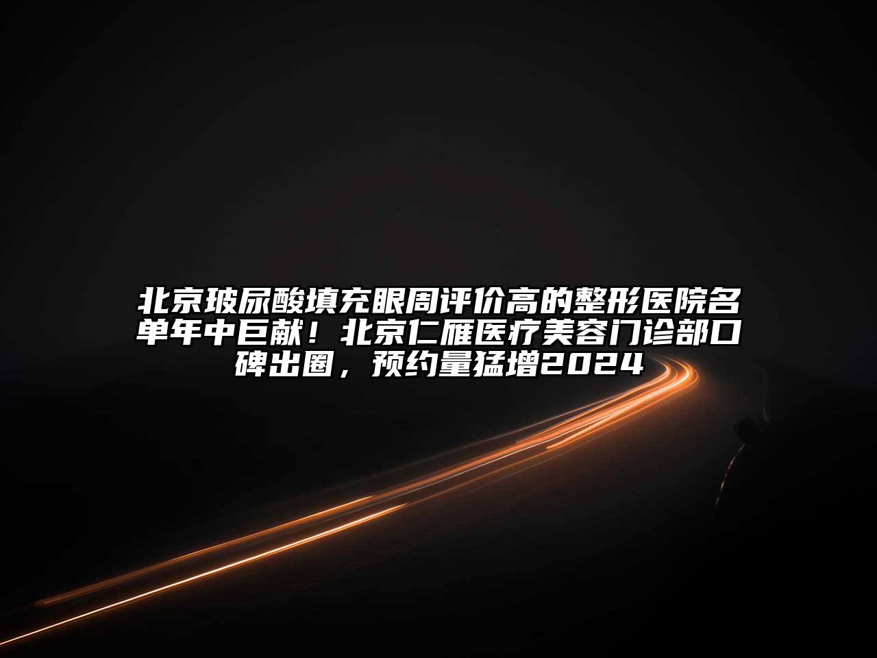 北京玻尿酸填充眼周评价高的整形医院名单年中巨献！北京仁雁医疗美容门诊部口碑出圈，预约量猛增2024