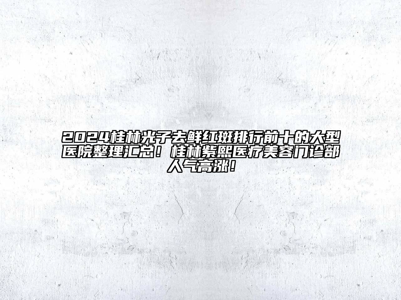 2024桂林光子去鲜红斑排行前十的大型医院整理汇总！桂林紫熙医疗美容门诊部人气高涨！