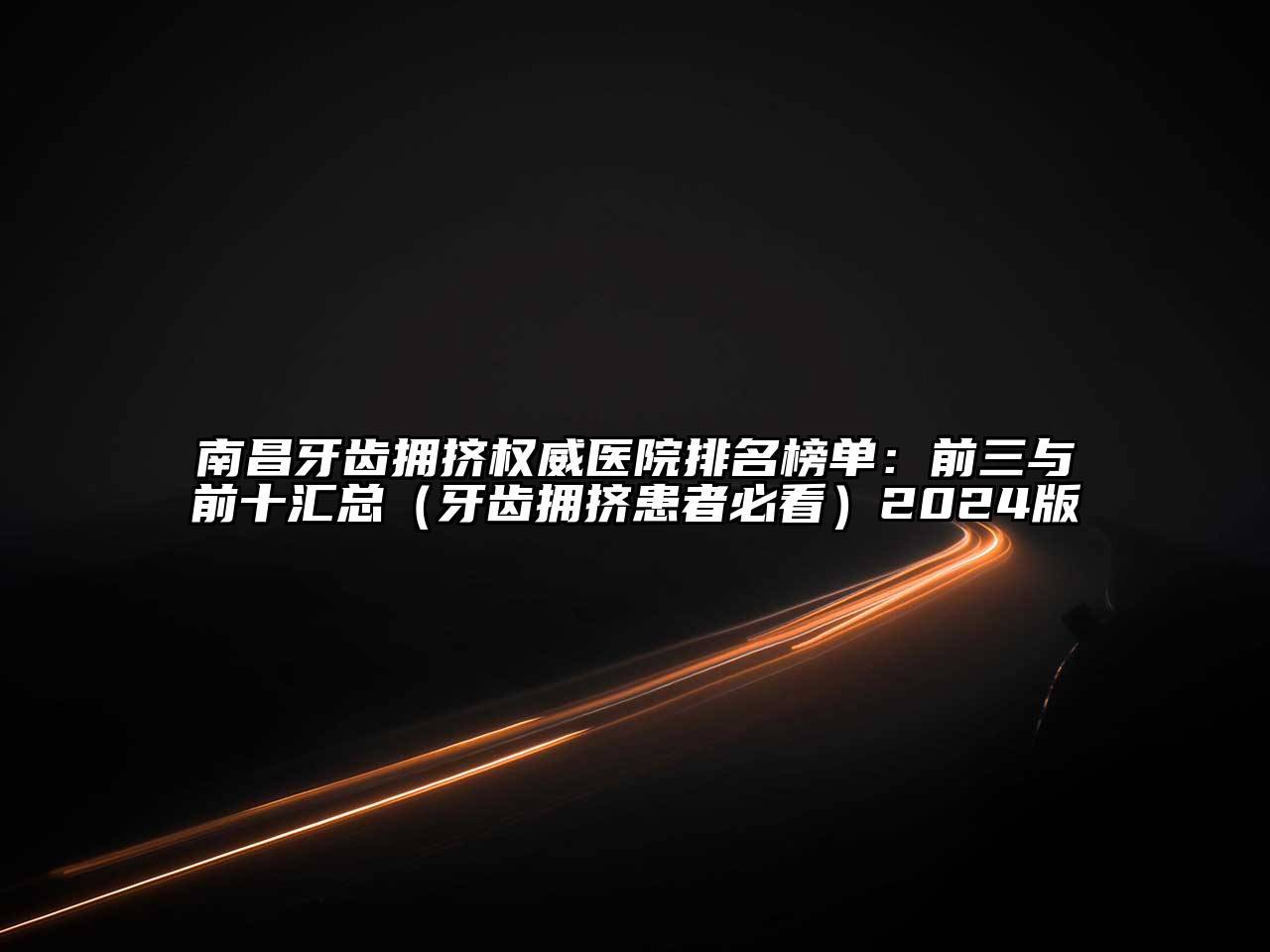 南昌牙齿拥挤权威医院排名榜单：前三与前十汇总（牙齿拥挤患者必看）2024版