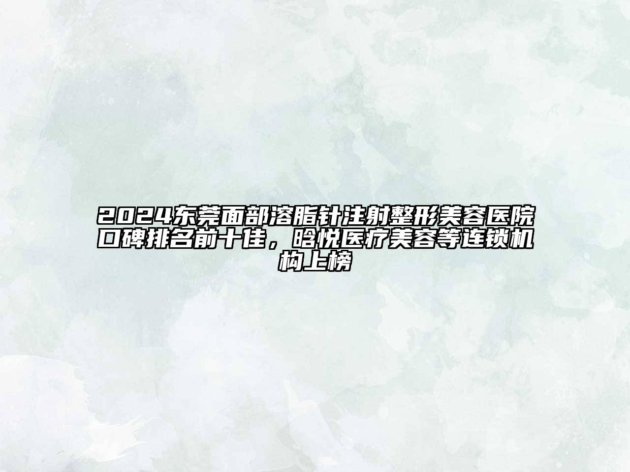 2024东莞面部溶脂针注射整形美容医院口碑排名前十佳，晗悦医疗美容等连锁机构上榜