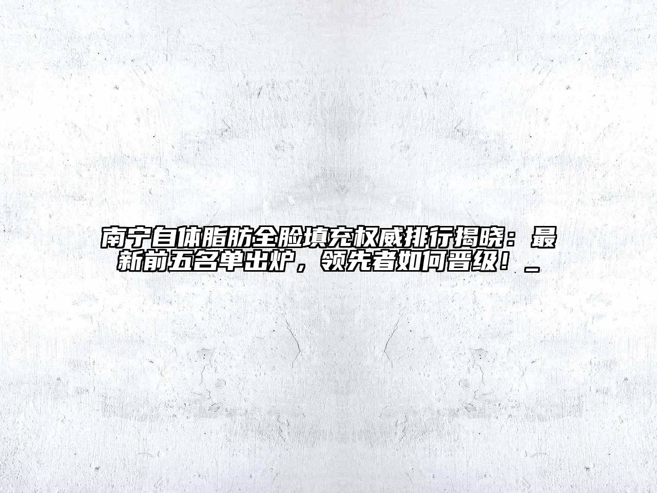 南宁自体脂肪全脸填充权威排行揭晓：最新前五名单出炉，领先者如何晋级！_