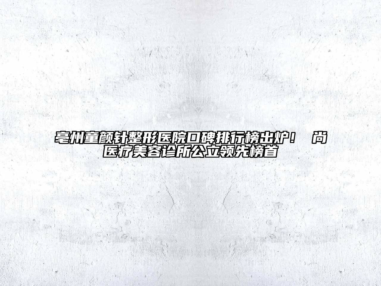 亳州童颜针整形医院口碑排行榜出炉！洢尚医疗美容诊所公立领先榜首