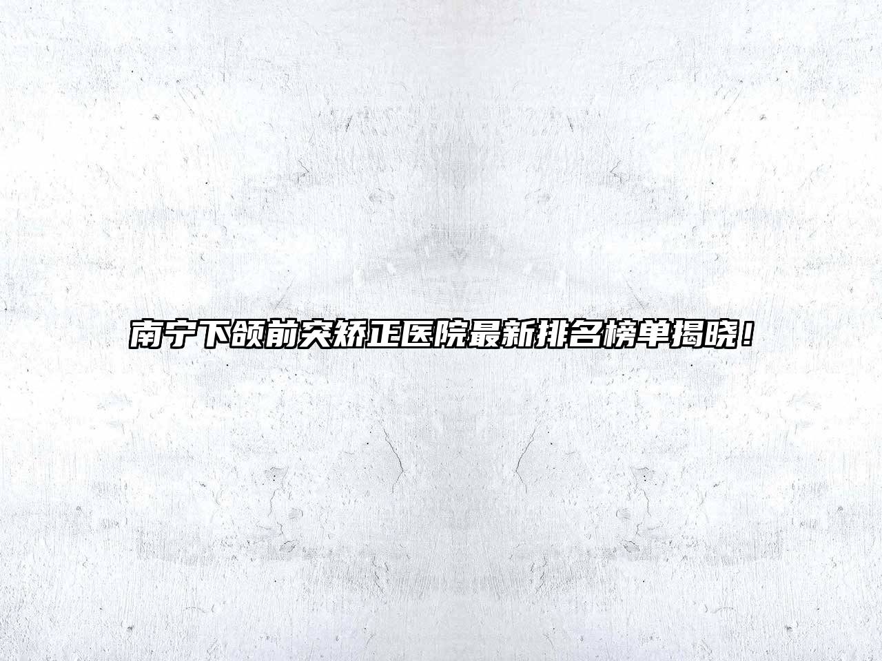 南宁下颌前突矫正医院最新排名榜单揭晓！
