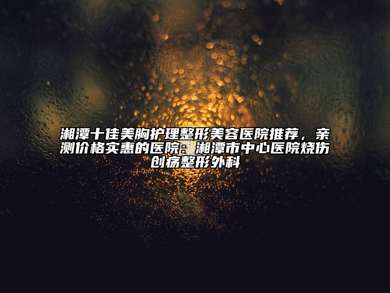湘潭十佳美胸护理整形美容医院推荐，亲测价格实惠的医院：湘潭市中心医院烧伤创疡整形外科
