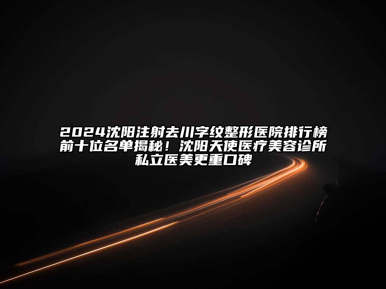 2024沈阳注射去川字纹整形医院排行榜前十位名单揭秘！沈阳天使医疗美容诊所私立医美更重口碑