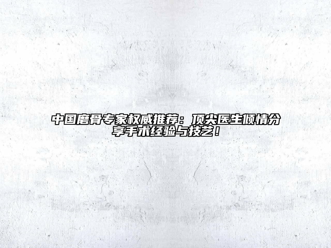 中国磨骨专家权威推荐：顶尖医生倾情分享手术经验与技艺！
