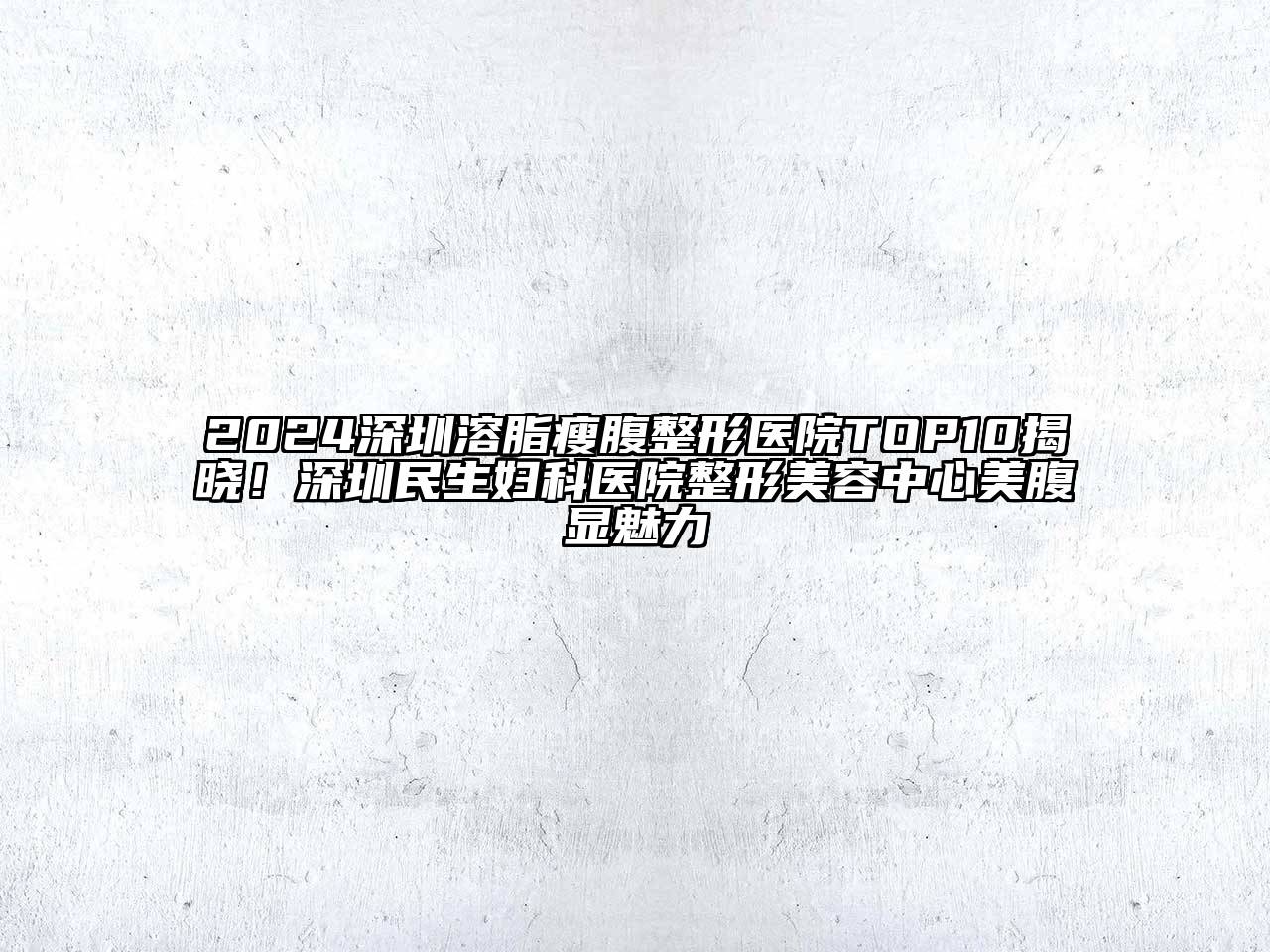 2024深圳溶脂瘦腹整形医院TOP10揭晓！深圳民生妇科医院整形美容中心美腹显魅力