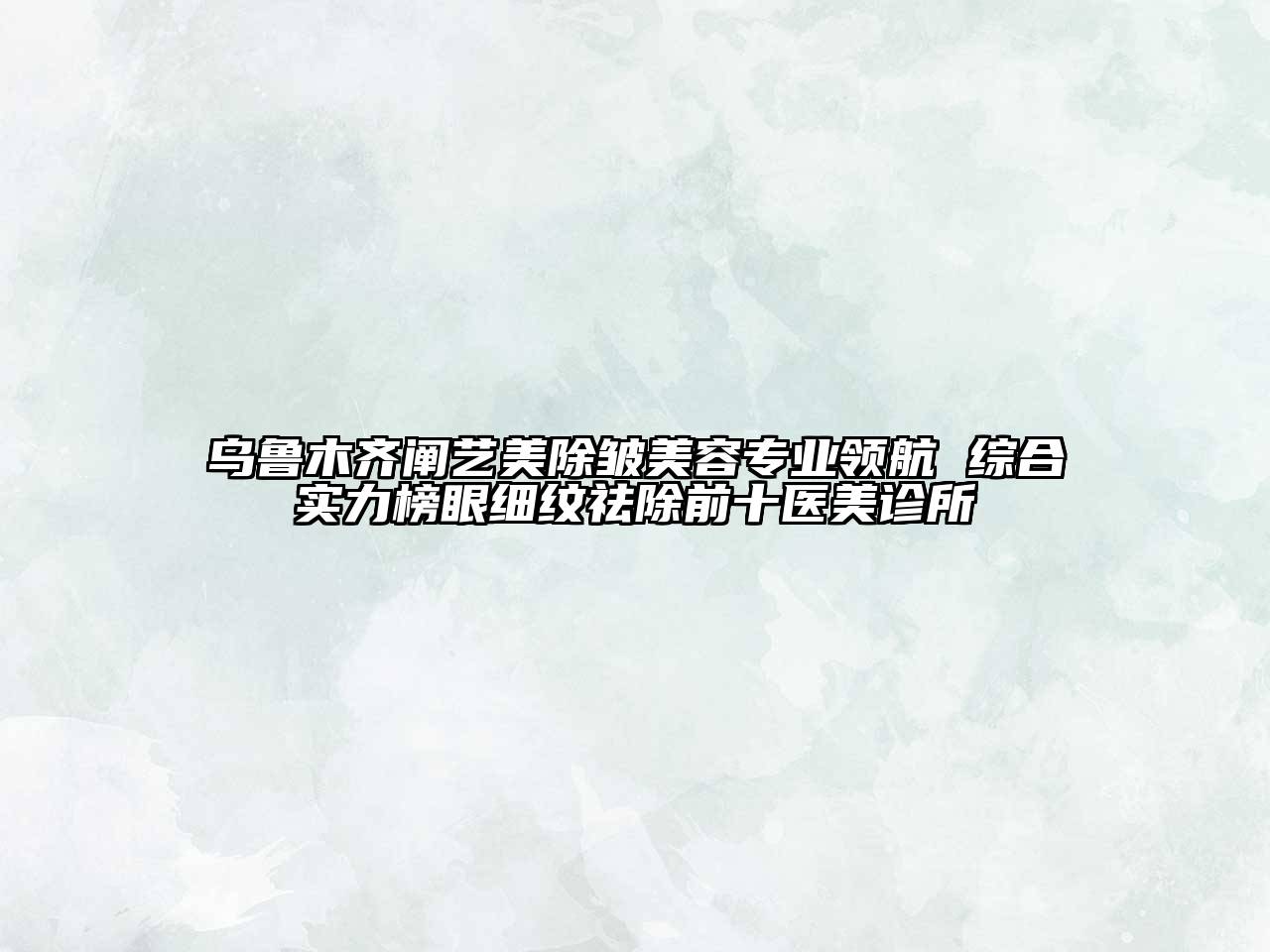 乌鲁木齐阐艺美除皱美容专业领航 综合实力榜眼细纹祛除前十医美诊所