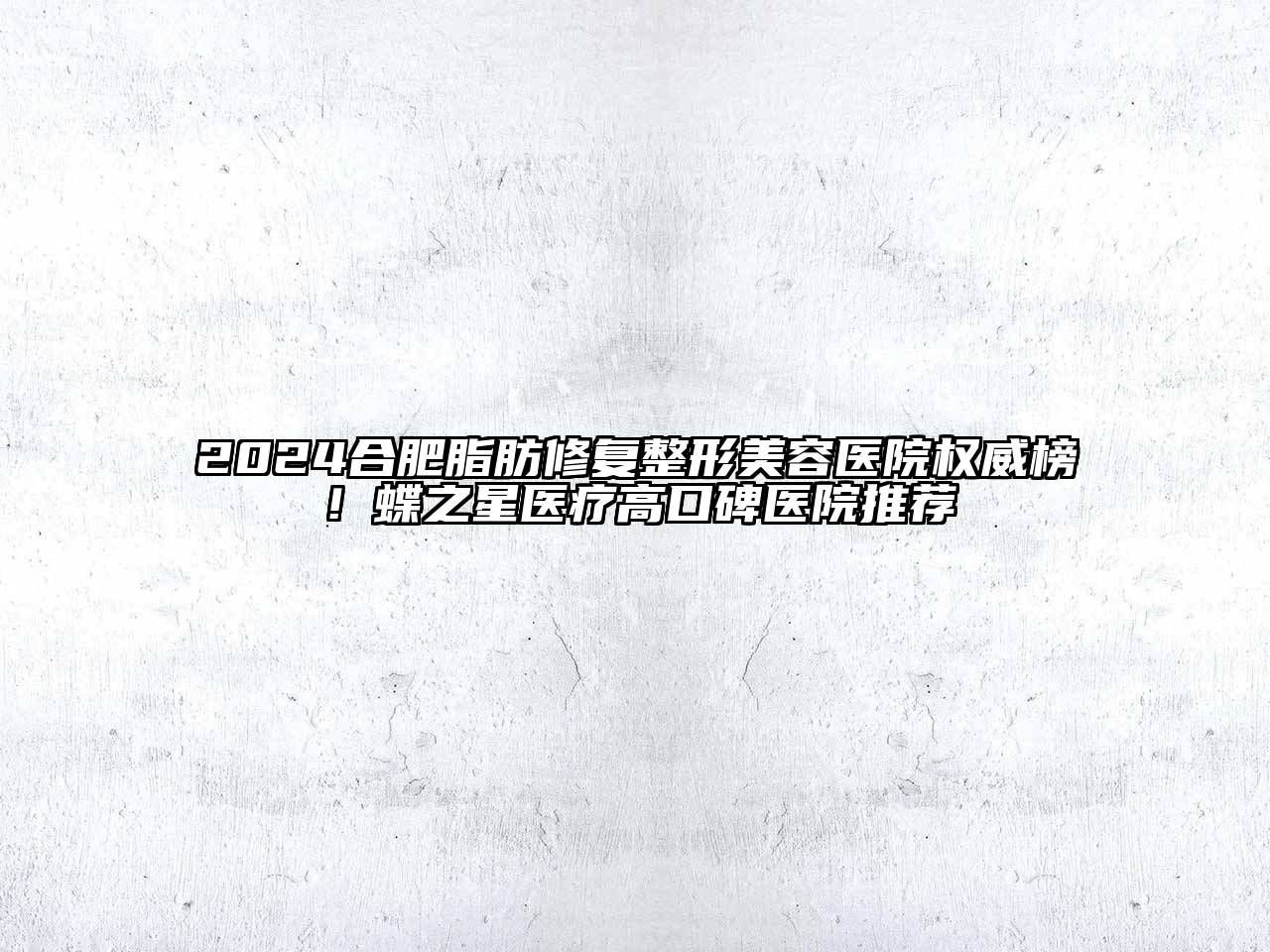 2024合肥脂肪修复整形美容医院权威榜！蝶之星医疗高口碑医院推荐