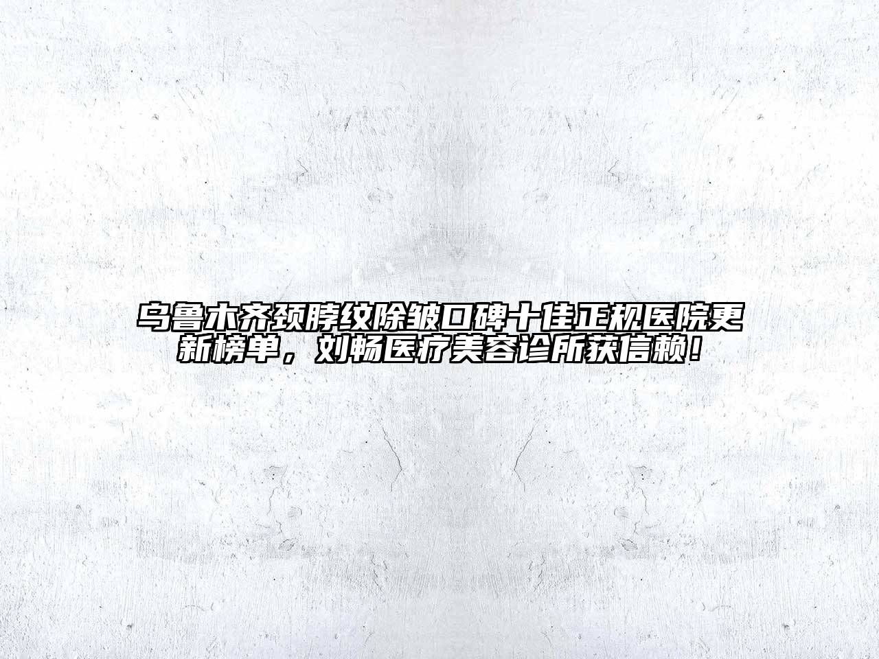 乌鲁木齐颈脖纹除皱口碑十佳正规医院更新榜单，刘畅医疗美容诊所获信赖！
