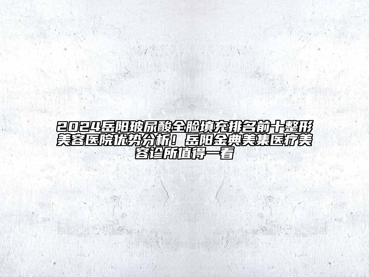 2024岳阳玻尿酸全脸填充排名前十整形美容医院优势分析！岳阳金典美集医疗美容诊所值得一看