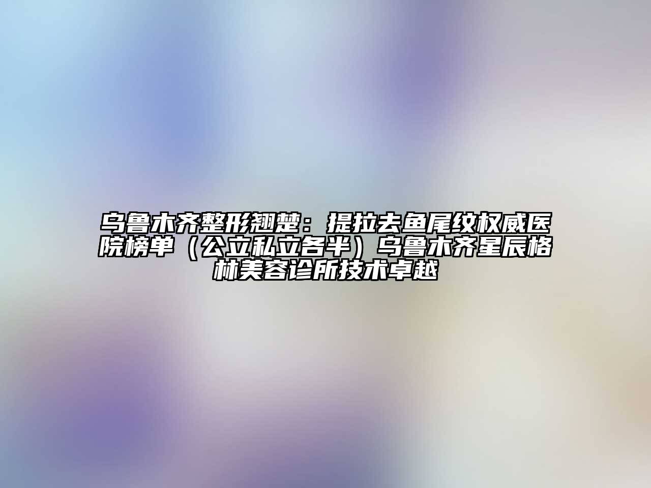 乌鲁木齐整形翘楚：提拉去鱼尾纹权威医院榜单（公立私立各半）乌鲁木齐星辰格林美容诊所技术卓越